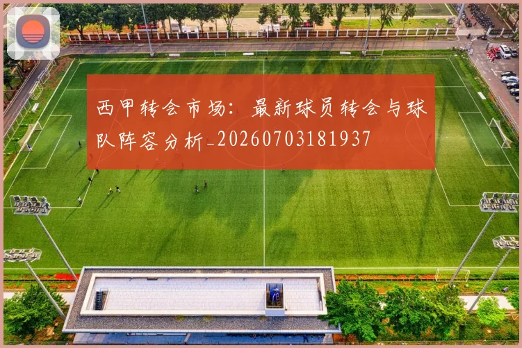 西甲转会市场:最新球员转会与球队阵容分析_20260703181937
