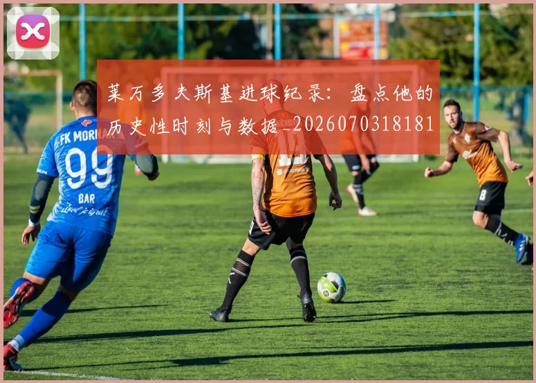 莱万多夫斯基进球纪录：盘点他的历史性时刻与数据_20260703181812