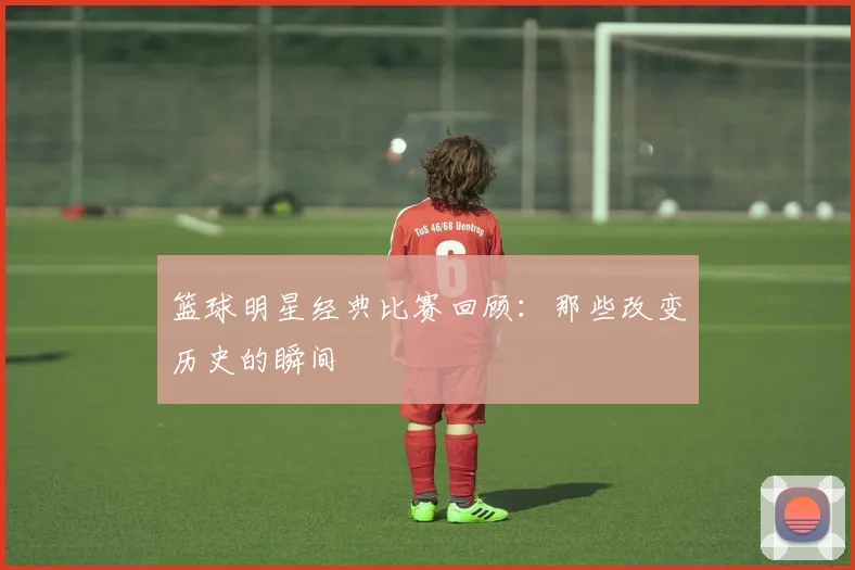 篮球明星经典比赛回顾:那些改变历史的瞬间