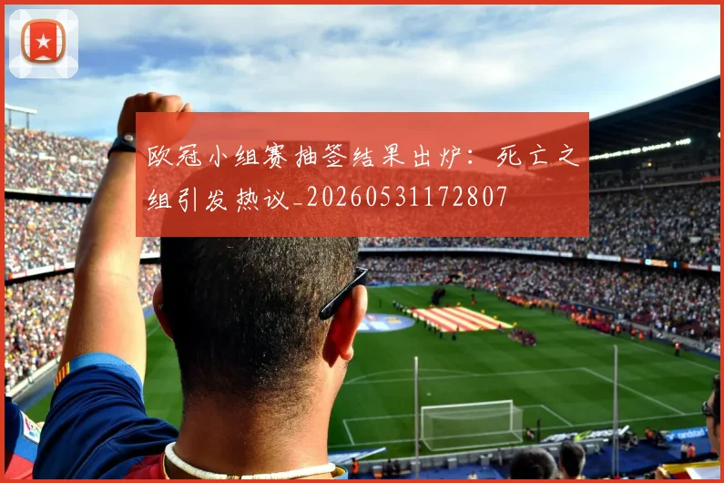 欧冠小组赛抽签结果出炉:死亡之组引发热议_20260531172807