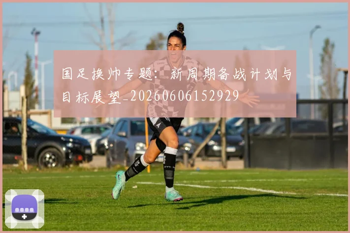 国足换帅专题:新周期备战计划与目标展望_20260606152929