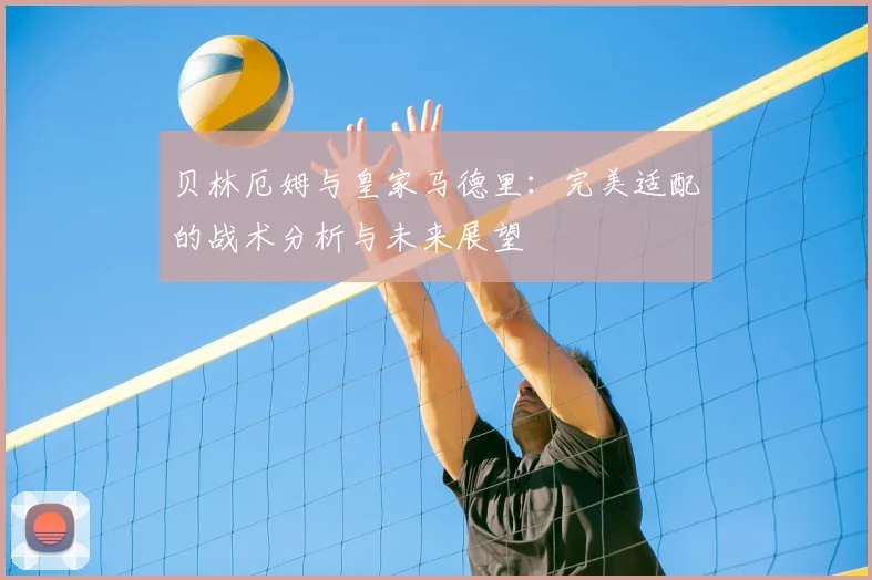 贝林厄姆与皇家马德里:完美适配的战术分析与未来展望