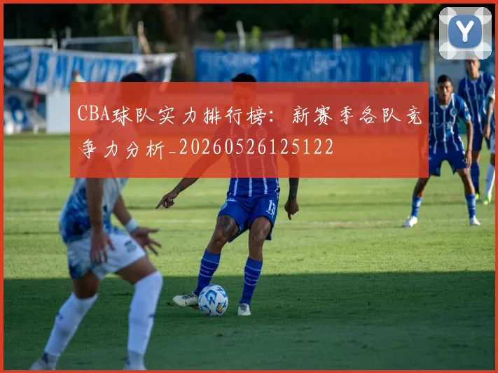 CBA球队实力排行榜：新赛季各队竞争力分析_20260526125122