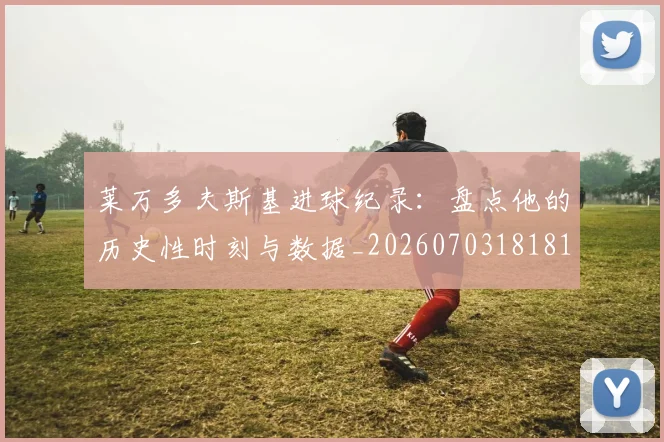 莱万多夫斯基进球纪录:盘点他的历史性时刻与数据_20260703181812