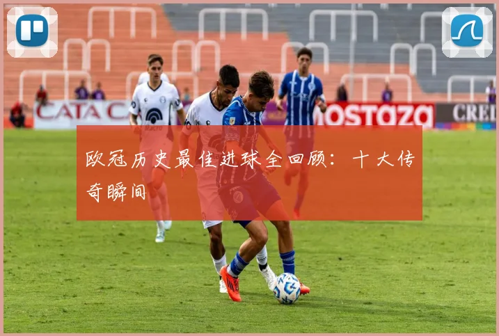 欧冠历史最佳进球全回顾：十大传奇瞬间