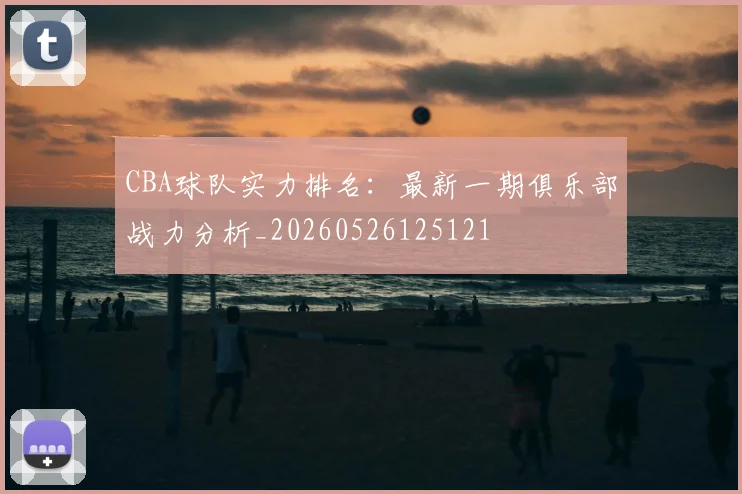 CBA球队实力排名：最新一期俱乐部战力分析_20260526125121