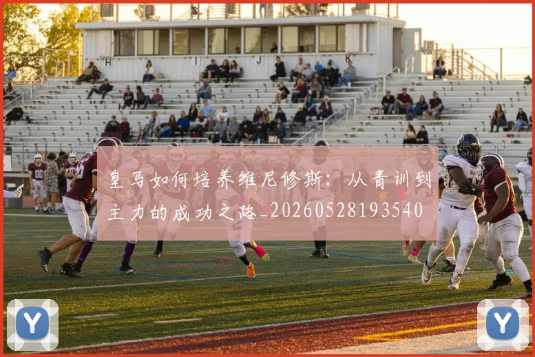 皇马如何培养维尼修斯:从青训到主力的成功之路_20260528193540