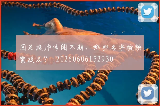 国足换帅传闻不断，哪些名字被频繁提及？_20260606152930