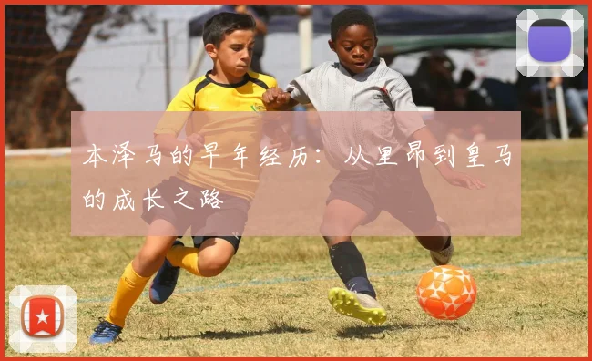本泽马的早年经历:从里昂到皇马的成长之路
