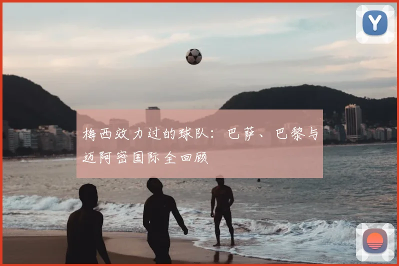 梅西效力过的球队:巴萨、巴黎与迈阿密国际全回顾