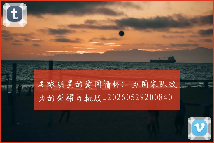 足球明星的爱国情怀:为国家队效力的荣耀与挑战_20260529200840