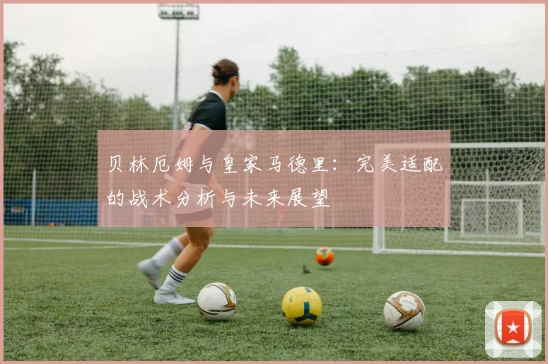 贝林厄姆与皇家马德里：完美适配的战术分析与未来展望