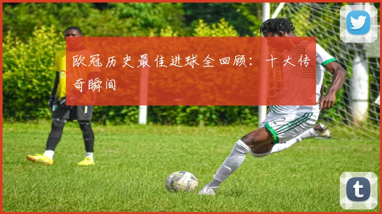 欧冠历史最佳进球全回顾:十大传奇瞬间