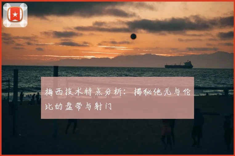 梅西技术特点分析:揭秘他无与伦比的盘带与射门