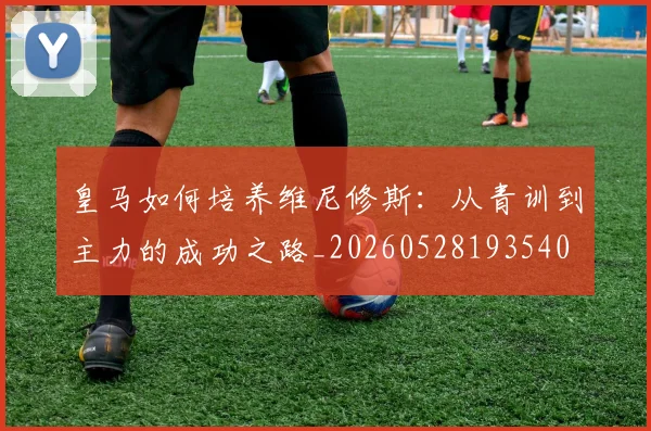皇马如何培养维尼修斯：从青训到主力的成功之路_20260528193540