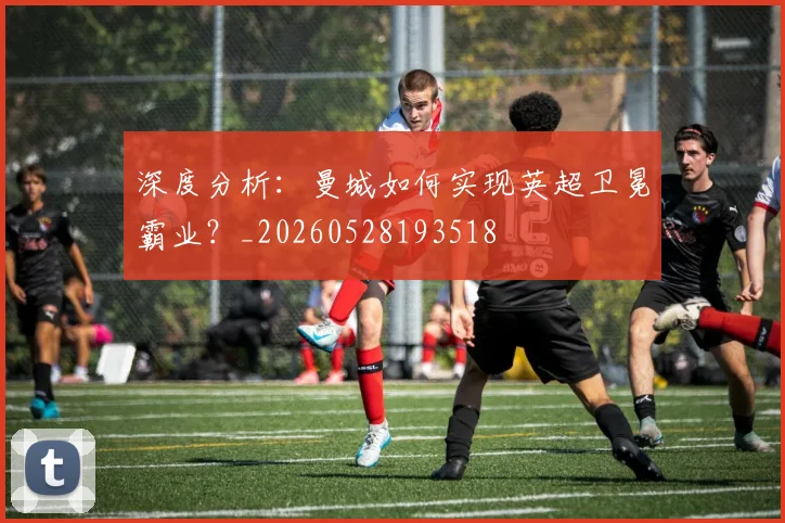 深度分析：曼城如何实现英超卫冕霸业？_20260528193518