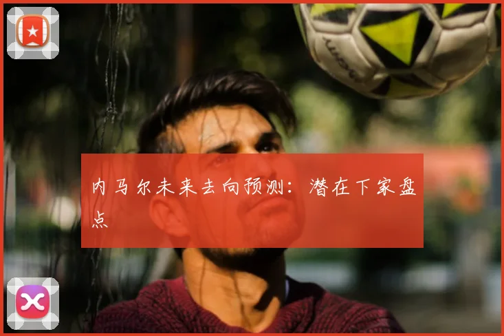 内马尔未来去向预测:潜在下家盘点