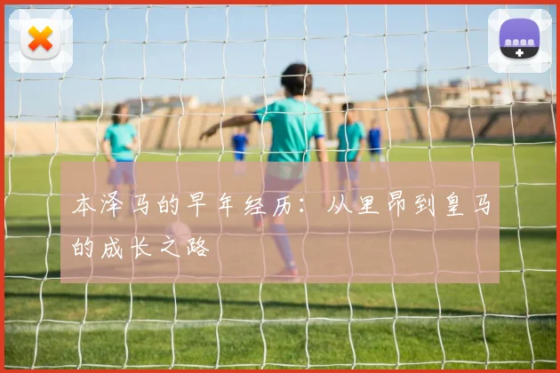 本泽马的早年经历：从里昂到皇马的成长之路