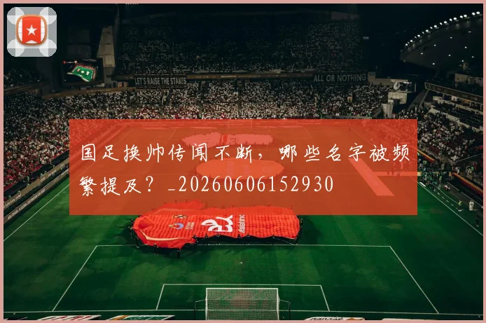 国足换帅传闻不断，哪些名字被频繁提及？_20260606152930
